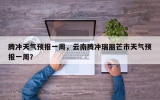 腾冲天气预报一周，云南腾冲瑞丽芒市天气预报一周？