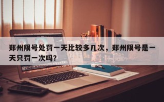 郑州限号处罚一天比较多几次，郑州限号是一天只罚一次吗？