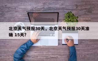 北京天气预报30天，北京天气预报30天准确 15天？