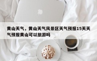 黄山天气，黄山天气风景区天气预报15天天气预报黄山可以旅游吗
