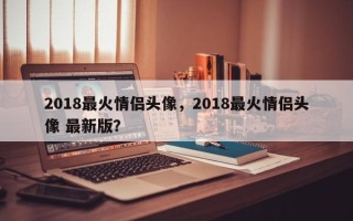 2018最火情侣头像，2018最火情侣头像 最新版？
