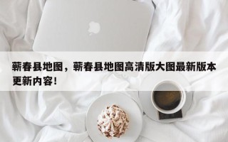 蕲春县地图，蕲春县地图高清版大图最新版本更新内容！