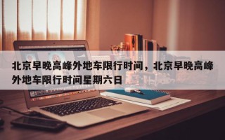 北京早晚高峰外地车限行时间，北京早晚高峰外地车限行时间星期六日
