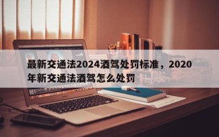 最新交通法2024酒驾处罚标准，2020年新交通法酒驾怎么处罚