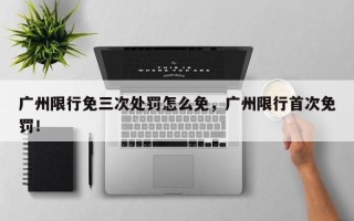 广州限行免三次处罚怎么免，广州限行首次免罚！