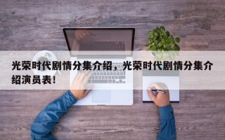 光荣时代剧情分集介绍，光荣时代剧情分集介绍演员表！