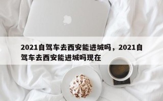 2021自驾车去西安能进城吗，2021自驾车去西安能进城吗现在