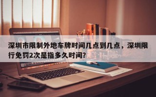 深圳市限制外地车牌时间几点到几点，深圳限行免罚2次是指多久时间？