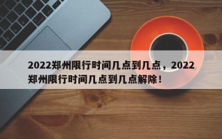 2022郑州限行时间几点到几点，2022郑州限行时间几点到几点解除！