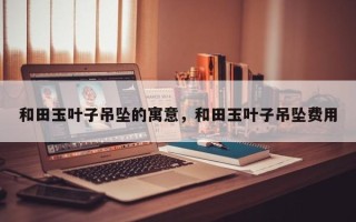 和田玉叶子吊坠的寓意，和田玉叶子吊坠费用