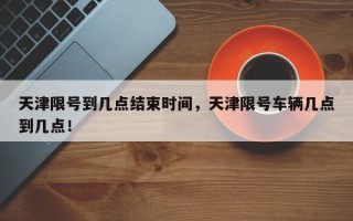 天津限号到几点结束时间，天津限号车辆几点到几点！