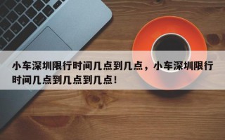 小车深圳限行时间几点到几点，小车深圳限行时间几点到几点到几点！