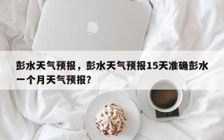 彭水天气预报，彭水天气预报15天准确彭水一个月天气预报？