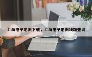 上海电子地图下载，上海电子地图线路查询