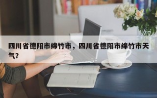 四川省德阳市绵竹市，四川省德阳市绵竹市天气？