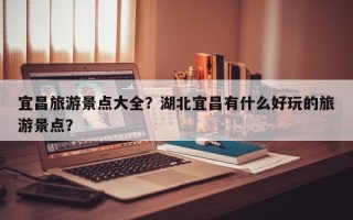 宜昌旅游景点大全？湖北宜昌有什么好玩的旅游景点？