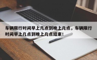 车辆限行时间早上几点到晚上几点，车辆限行时间早上几点到晚上几点结束！
