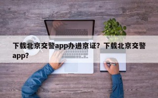 下载北京交警app办进京证？下载北京交警app？