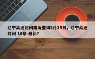 辽宁高速封闭路况查询2月15日，辽宁高速封闭 10条 最新？