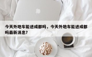 今天外地车能进成都吗，今天外地车能进成都吗最新消息？