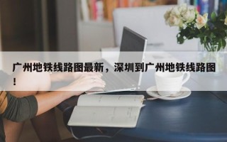 广州地铁线路图最新，深圳到广州地铁线路图！