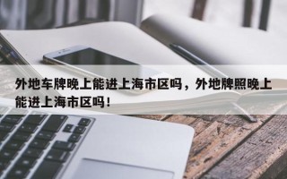 外地车牌晚上能进上海市区吗，外地牌照晚上能进上海市区吗！