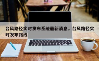 台风路径实时发布系统最新消息，台风路径实时发布路线