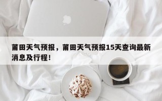 莆田天气预报，莆田天气预报15天查询最新消息及行程！