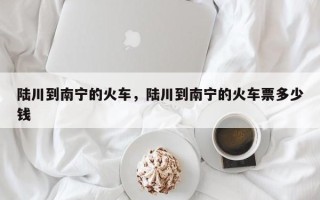 陆川到南宁的火车，陆川到南宁的火车票多少钱