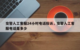 交警人工客服24小时电话投诉，交警人工客服电话是多少