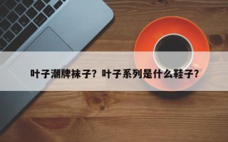 叶子潮牌袜子？叶子系列是什么鞋子？