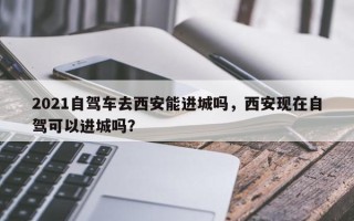 2021自驾车去西安能进城吗，西安现在自驾可以进城吗？