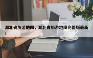 湖北省旅游地图，湖北省旅游地图完整版最新！