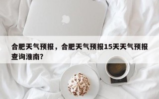 合肥天气预报，合肥天气预报15天天气预报查询淮南？