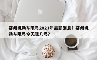 郑州机动车限号2023年最新消息？郑州机动车限号今天限几号？