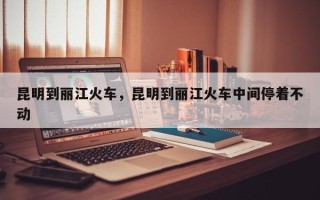 昆明到丽江火车，昆明到丽江火车中间停着不动