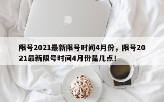 限号2021最新限号时间4月份，限号2021最新限号时间4月份是几点！