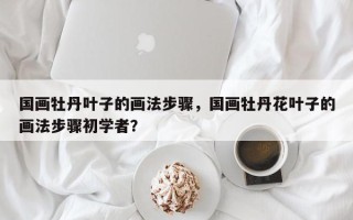 国画牡丹叶子的画法步骤，国画牡丹花叶子的画法步骤初学者？
