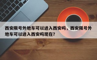 西安限号外地车可以进入西安吗，西安限号外地车可以进入西安吗现在？