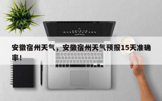 安徽宿州天气，安徽宿州天气预报15天准确率！