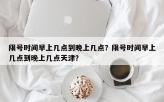 限号时间早上几点到晚上几点？限号时间早上几点到晚上几点天津？