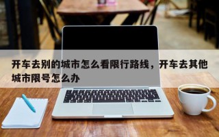 开车去别的城市怎么看限行路线，开车去其他城市限号怎么办