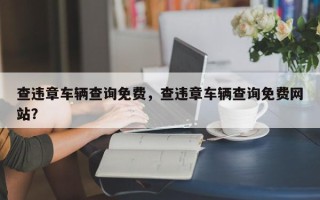 查违章车辆查询免费，查违章车辆查询免费网站？