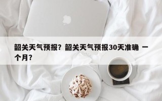 韶关天气预报？韶关天气预报30天准确 一个月？
