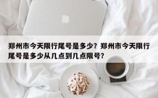 郑州市今天限行尾号是多少？郑州市今天限行尾号是多少从几点到几点限号？