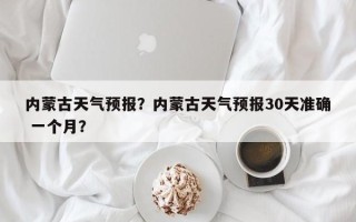 内蒙古天气预报？内蒙古天气预报30天准确 一个月？
