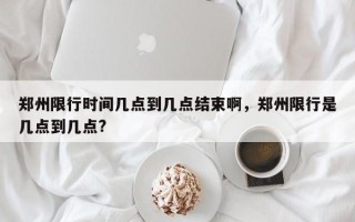 郑州限行时间几点到几点结束啊，郑州限行是几点到几点?