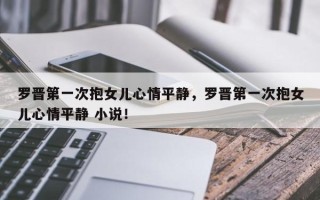 罗晋第一次抱女儿心情平静，罗晋第一次抱女儿心情平静 小说！