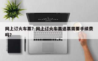 网上订火车票？网上订火车票退票需要手续费吗？
