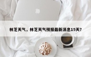 林芝天气，林芝天气预报最新消息15天？